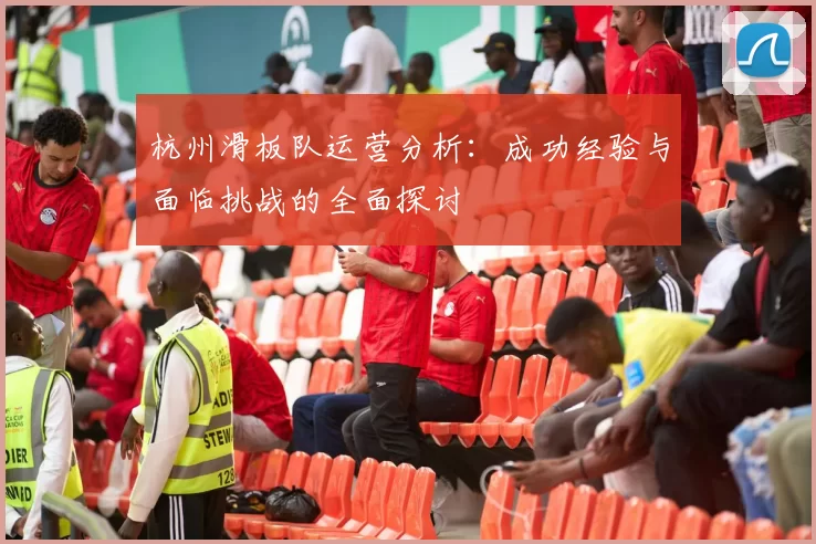 杭州滑板队运营分析：成功经验与面临挑战的全面探讨