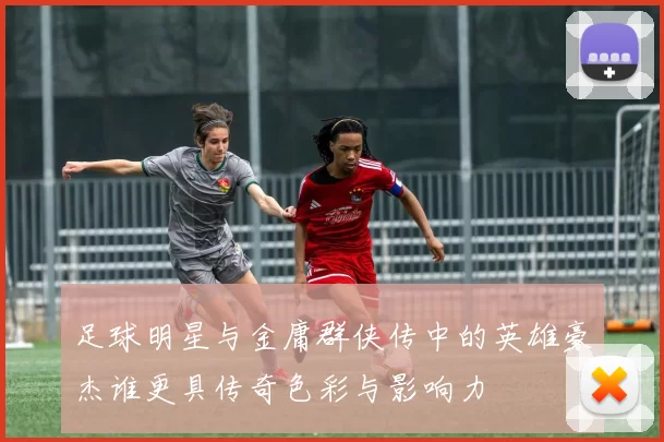 足球明星与金庸群侠传中的英雄豪杰谁更具传奇色彩与影响力