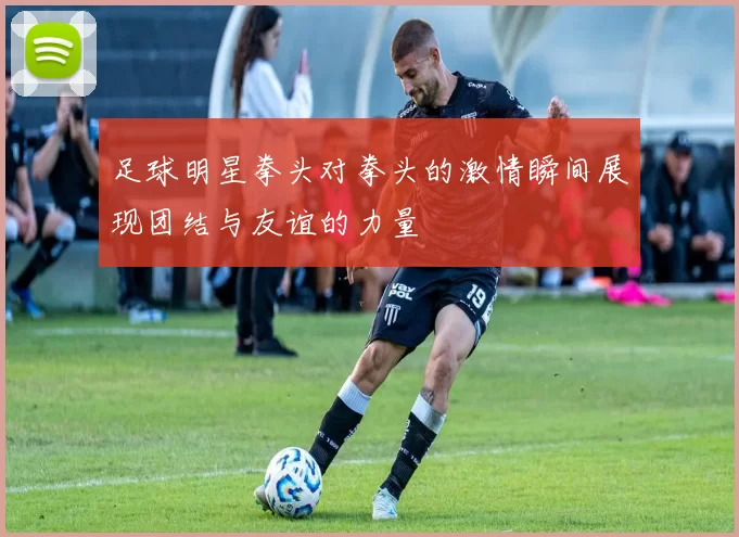 足球明星拳头对拳头的激情瞬间展现团结与友谊的力量