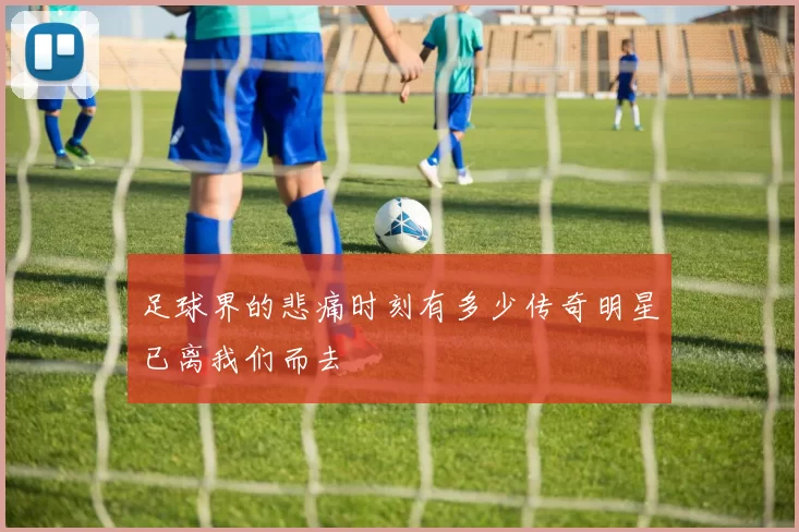 足球界的悲痛时刻有多少传奇明星已离我们而去