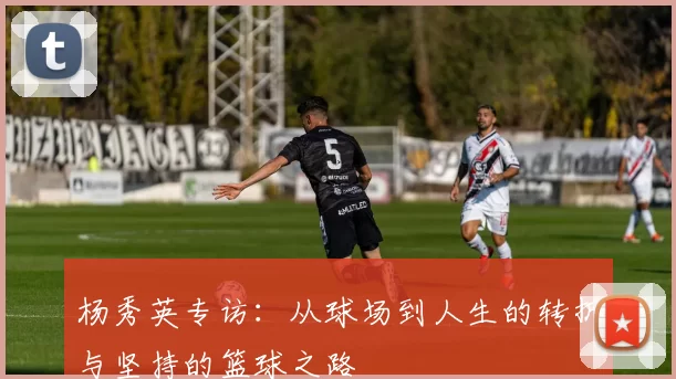 杨秀英专访：从球场到人生的转折与坚持的篮球之路