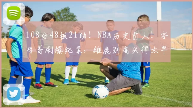 108分48板21助！NBA历史首人！字母哥刷爆纪录，雄鹿别高兴得太早