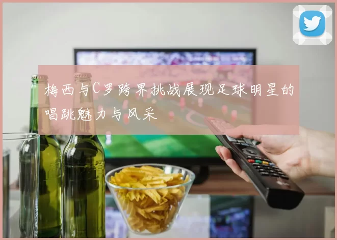 梅西与C罗跨界挑战展现足球明星的唱跳魅力与风采