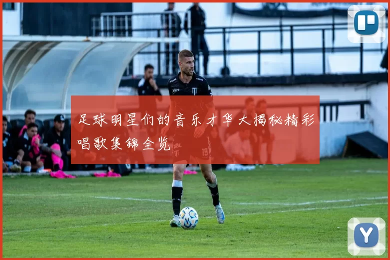 足球明星们的音乐才华大揭秘精彩唱歌集锦全览