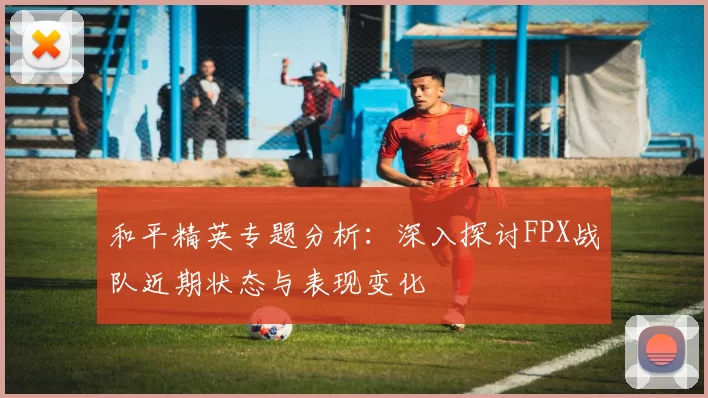 和平精英专题分析：深入探讨FPX战队近期状态与表现变化