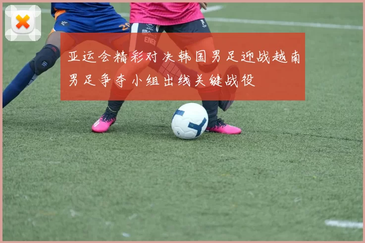 亚运会精彩对决韩国男足迎战越南男足争夺小组出线关键战役