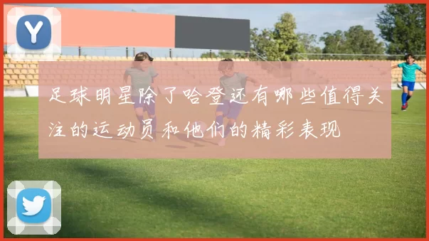 足球明星除了哈登还有哪些值得关注的运动员和他们的精彩表现