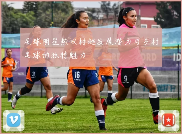 足球明星热议村超发展潜力与乡村足球的独特魅力