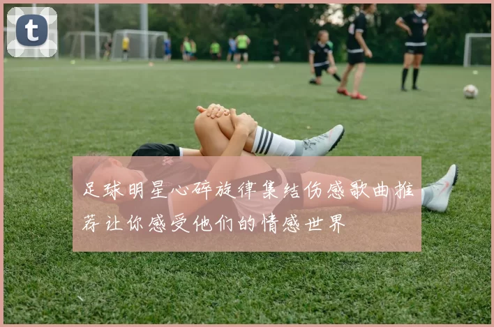 足球明星心碎旋律集结伤感歌曲推荐让你感受他们的情感世界