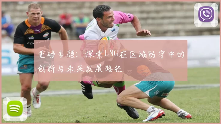 重磅专题：探索LNG在区域防守中的创新与未来发展路径