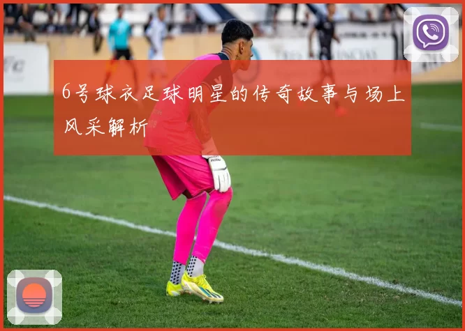 6号球衣足球明星的传奇故事与场上风采解析