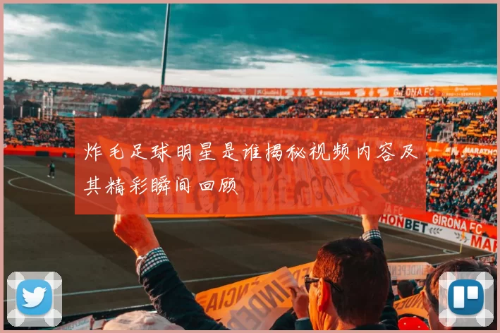 炸毛足球明星是谁揭秘视频内容及其精彩瞬间回顾
