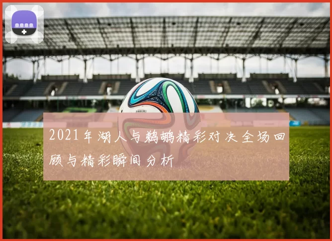 2021年湖人与鹈鹕精彩对决全场回顾与精彩瞬间分析