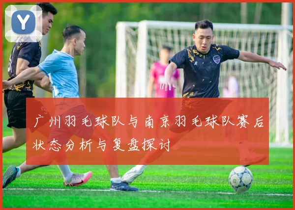 广州羽毛球队与南京羽毛球队赛后状态分析与复盘探讨
