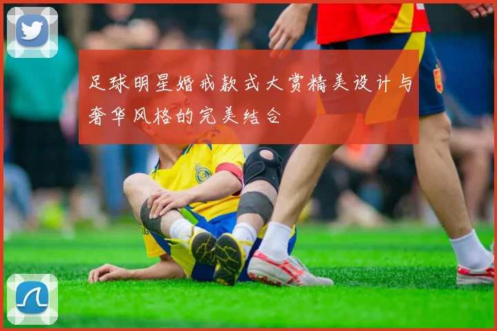 足球明星婚戒款式大赏精美设计与奢华风格的完美结合