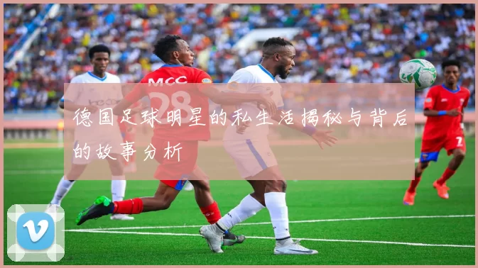 德国足球明星的私生活揭秘与背后的故事分析