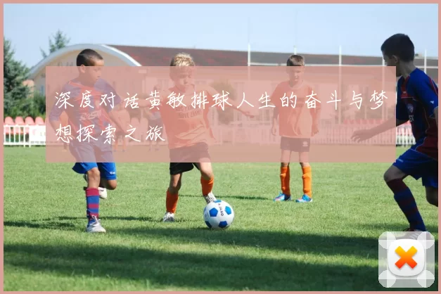 深度对话黄敏排球人生的奋斗与梦想探索之旅