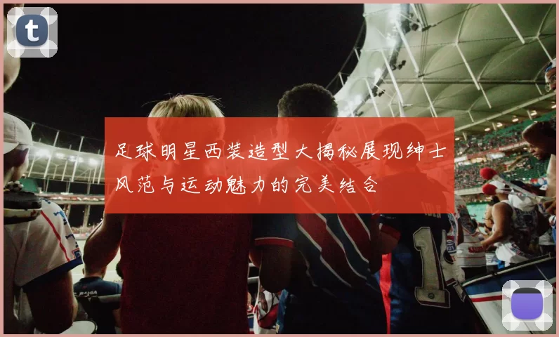 足球明星西装造型大揭秘展现绅士风范与运动魅力的完美结合