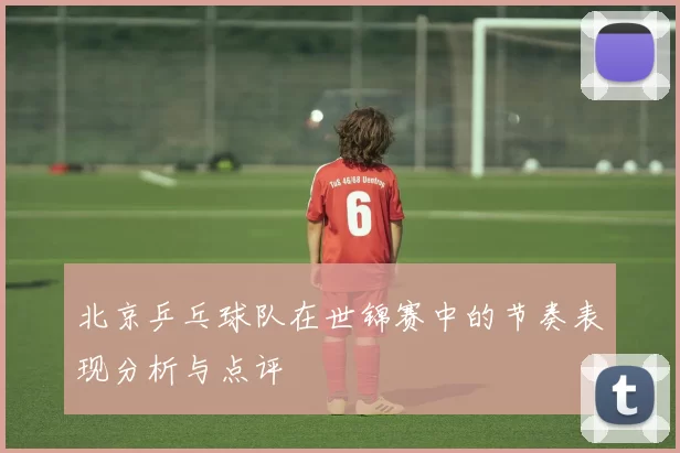北京乒乓球队在世锦赛中的节奏表现分析与点评
