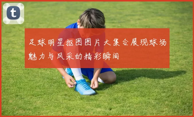 足球明星抠图图片大集合展现球场魅力与风采的精彩瞬间