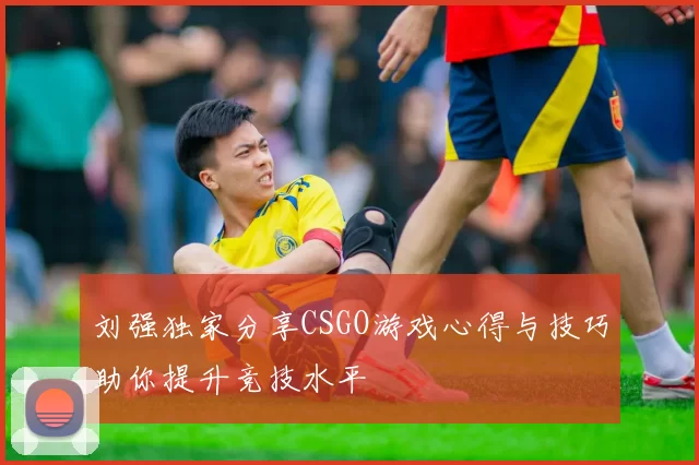 刘强独家分享CSGO游戏心得与技巧助你提升竞技水平