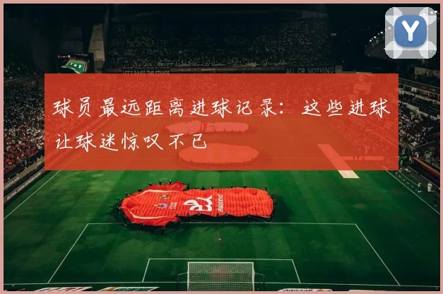 球员最远距离进球记录：这些进球让球迷惊叹不已