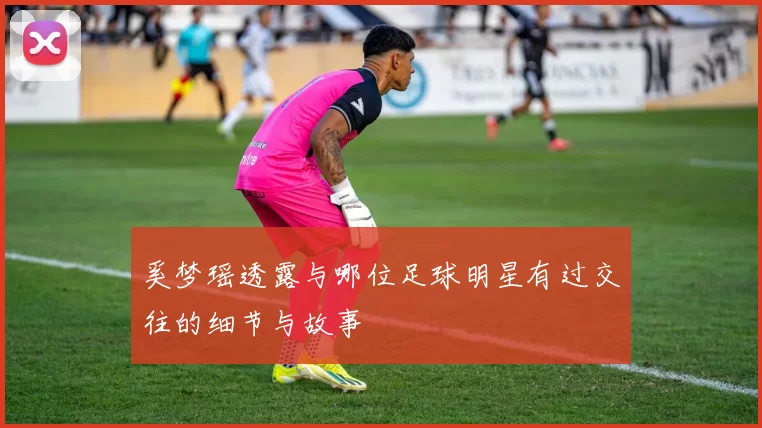 奚梦瑶透露与哪位足球明星有过交往的细节与故事
