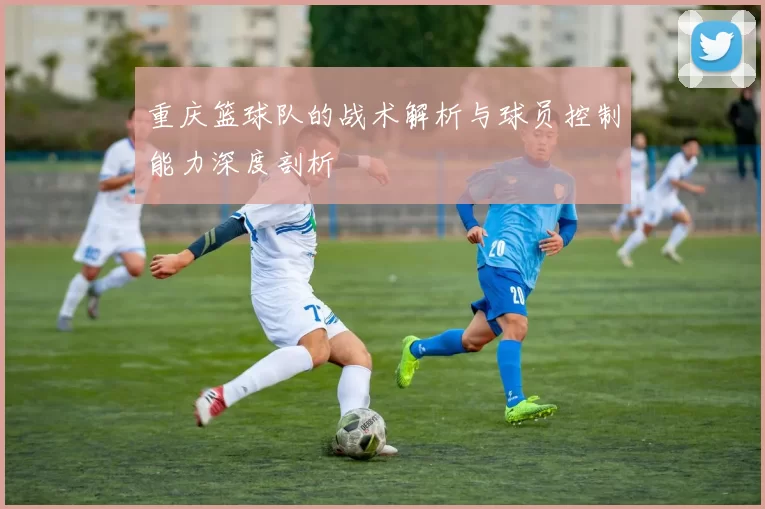 重庆篮球队的战术解析与球员控制能力深度剖析