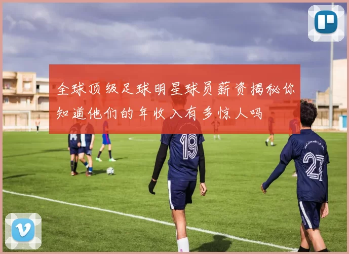 全球顶级足球明星球员薪资揭秘你知道他们的年收入有多惊人吗