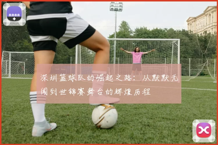 深圳篮球队的崛起之路：从默默无闻到世锦赛舞台的辉煌历程