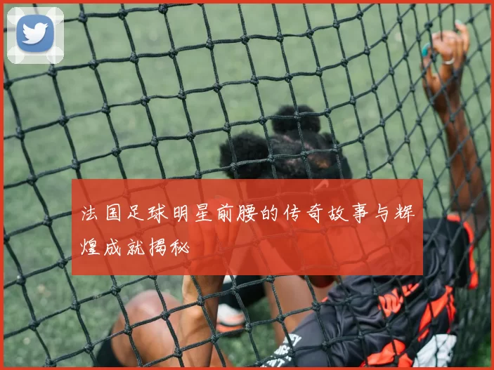 法国足球明星前腰的传奇故事与辉煌成就揭秘