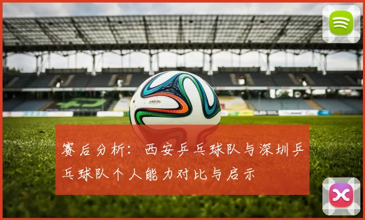 赛后分析：西安乒乓球队与深圳乒乓球队个人能力对比与启示