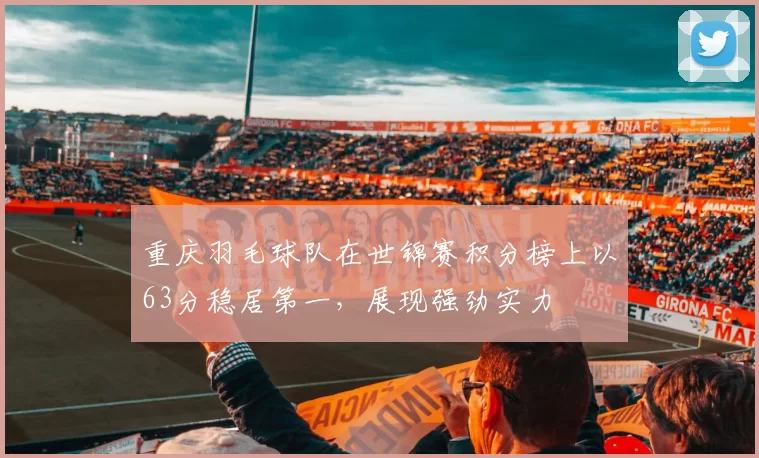 重庆羽毛球队在世锦赛积分榜上以63分稳居第一，展现强劲实力