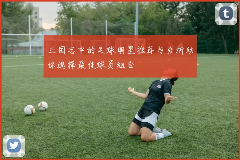 三国志中的足球明星推荐与分析助你选择最佳球员组合