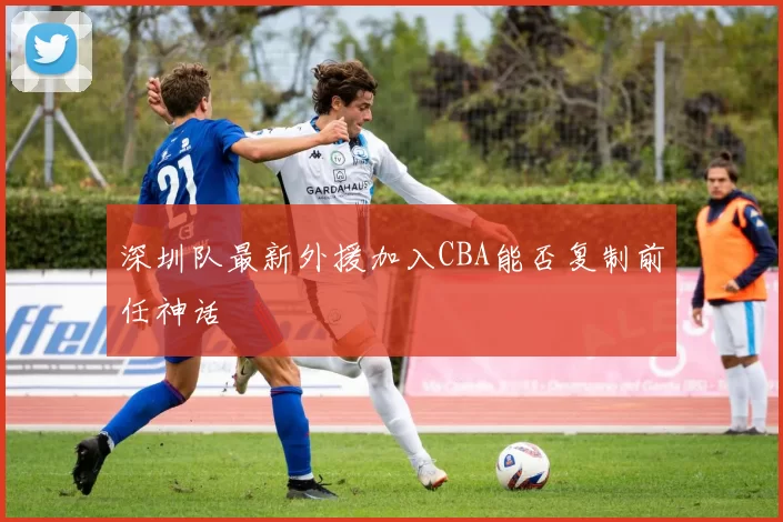 深圳队最新外援加入CBA能否复制前任神话