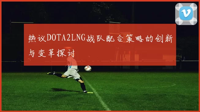 热议DOTA2LNG战队配合策略的创新与变革探讨