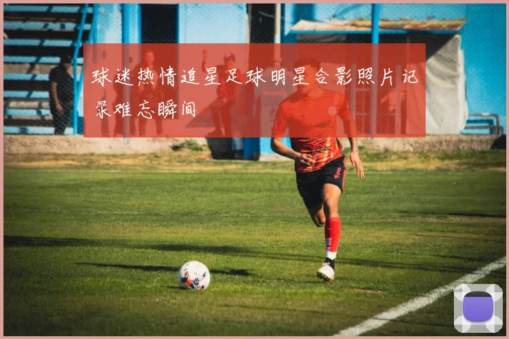 球迷热情追星足球明星合影照片记录难忘瞬间