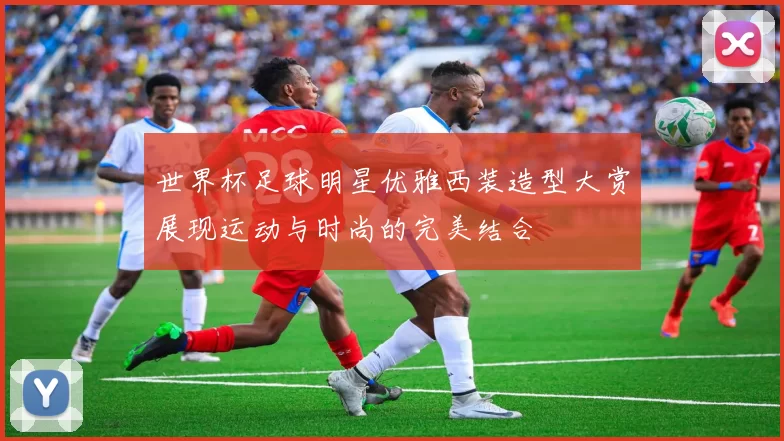 世界杯足球明星优雅西装造型大赏展现运动与时尚的完美结合