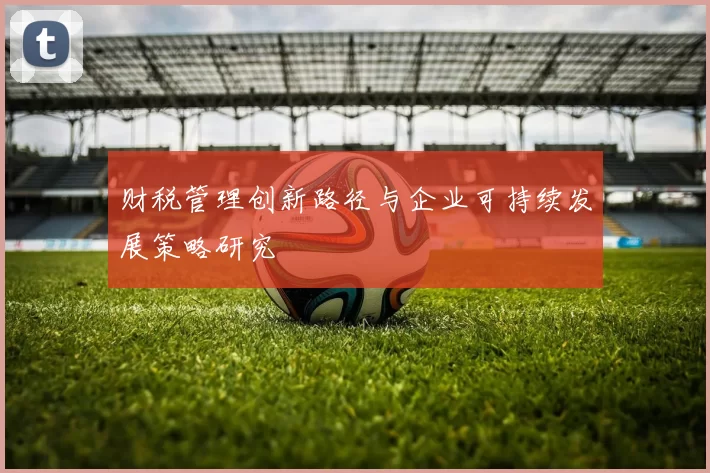 财税管理创新路径与企业可持续发展策略研究