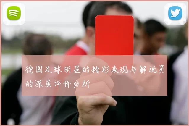 德国足球明星的精彩表现与解说员的深度评价分析