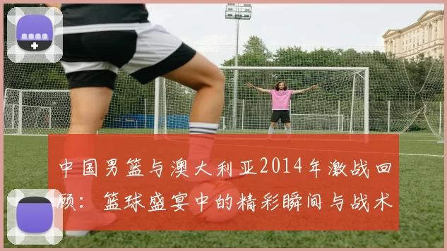 中国男篮与澳大利亚2014年激战回顾：篮球盛宴中的精彩瞬间与战术较量
