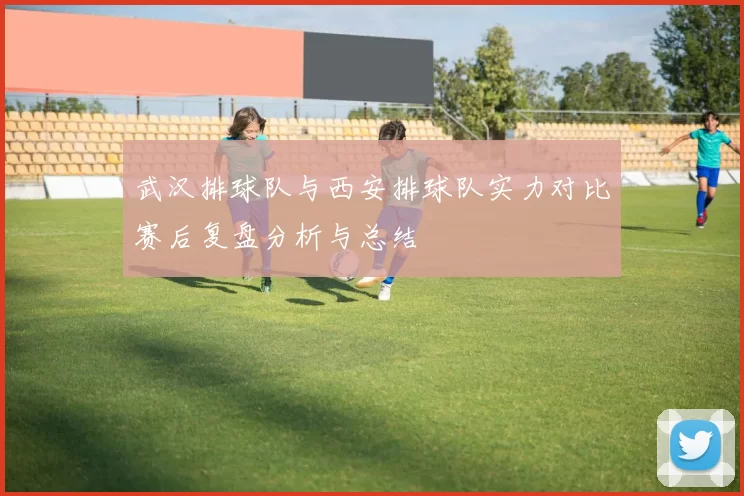 武汉排球队与西安排球队实力对比赛后复盘分析与总结