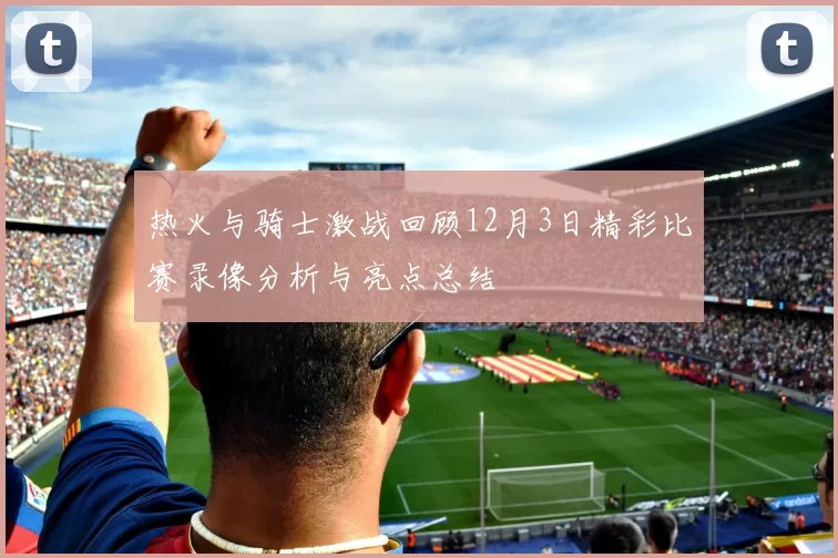 热火与骑士激战回顾12月3日精彩比赛录像分析与亮点总结