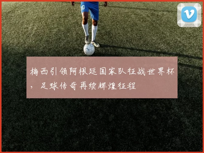梅西引领阿根廷国家队征战世界杯，足球传奇再续辉煌征程