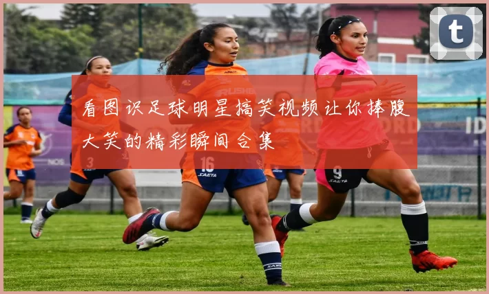 看图识足球明星搞笑视频让你捧腹大笑的精彩瞬间合集