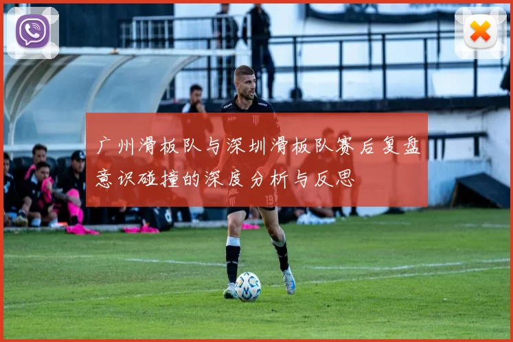 广州滑板队与深圳滑板队赛后复盘意识碰撞的深度分析与反思