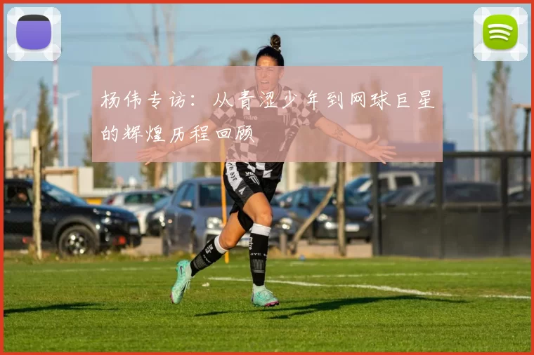杨伟专访：从青涩少年到网球巨星的辉煌历程回顾