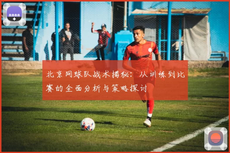 北京网球队战术揭秘：从训练到比赛的全面分析与策略探讨