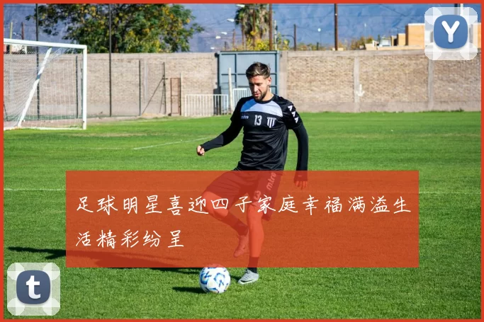 足球明星喜迎四子家庭幸福满溢生活精彩纷呈