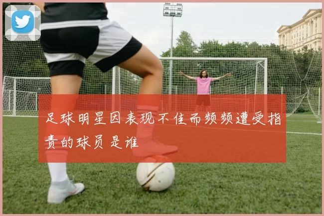 足球明星因表现不佳而频频遭受指责的球员是谁